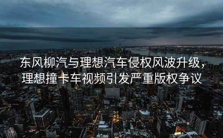 東風(fēng)柳汽與理想汽車侵權(quán)風(fēng)波升級(jí)，理想撞卡車視頻引發(fā)嚴(yán)重版權(quán)爭(zhēng)議