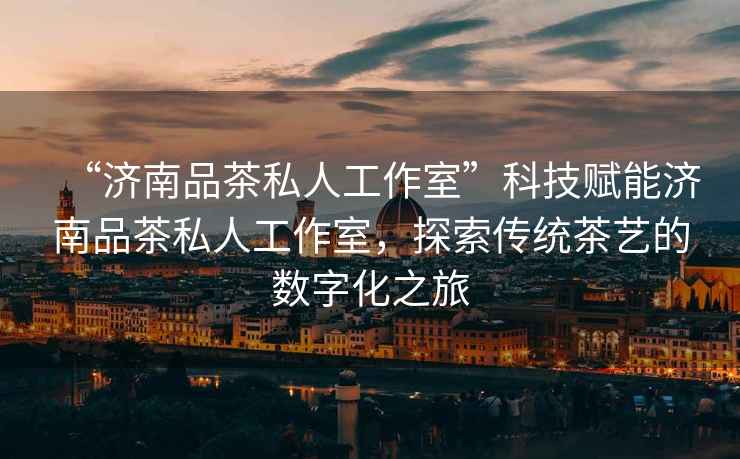 “濟南品茶私人工作室”科技賦能濟南品茶私人工作室，探索傳統茶藝的數字化之旅
