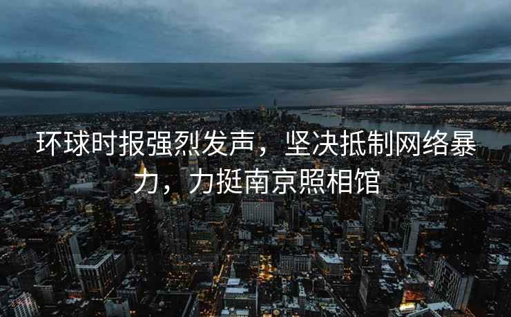 環球時報強烈發聲，堅決抵制網絡暴力，力挺南京照相館