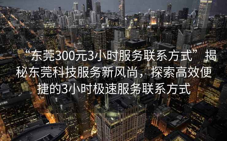 “東莞300元3小時服務(wù)聯(lián)系方式”揭秘東莞科技服務(wù)新風(fēng)尚，探索高效便捷的3小時極速服務(wù)聯(lián)系方式