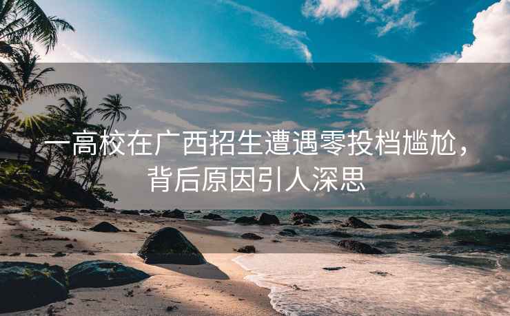 一高校在廣西招生遭遇零投檔尷尬，背后原因引人深思