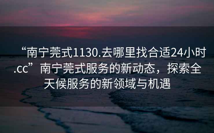 “南寧莞式1130.去哪里找合適24小時.cc”南寧莞式服務的新動態，探索全天候服務的新領域與機遇