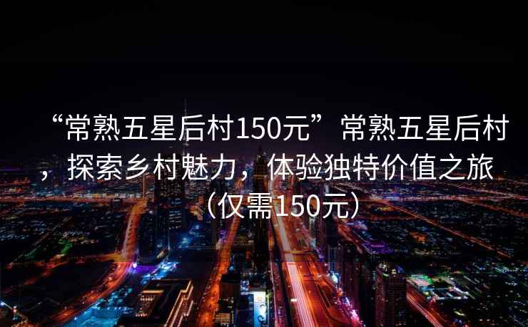 “常熟五星后村150元”常熟五星后村，探索鄉村魅力，體驗獨特價值之旅（僅需150元）