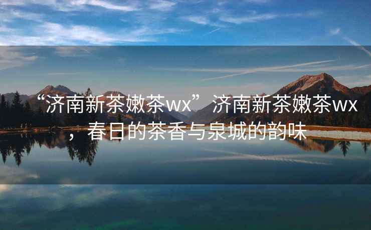 “濟(jì)南新茶嫩茶wx”濟(jì)南新茶嫩茶wx，春日的茶香與泉城的韻味