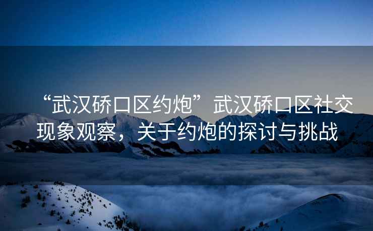 “武漢硚口區約炮”武漢硚口區社交現象觀察，關于約炮的探討與挑戰