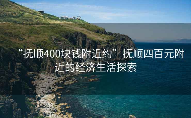 “撫順400塊錢附近約”撫順四百元附近的經濟生活探索