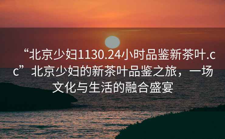“北京少婦1130.24小時品鑒新茶葉.cc”北京少婦的新茶葉品鑒之旅，一場文化與生活的融合盛宴
