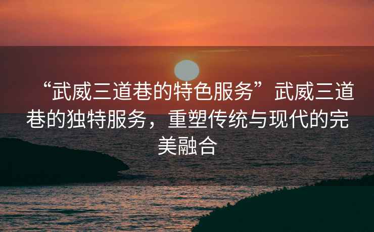 “武威三道巷的特色服務”武威三道巷的獨特服務，重塑傳統與現代的完美融合