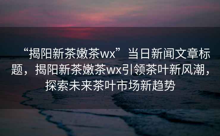 “揭陽新茶嫩茶wx”當日新聞文章標題，揭陽新茶嫩茶wx引領茶葉新風潮，探索未來茶葉市場新趨勢