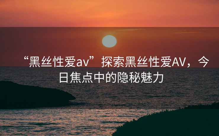 “黑絲性愛av”探索黑絲性愛AV，今日焦點中的隱秘魅力