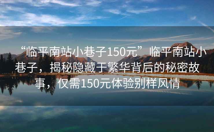 “臨平南站小巷子150元”臨平南站小巷子，揭秘隱藏于繁華背后的秘密故事，僅需150元體驗別樣風情