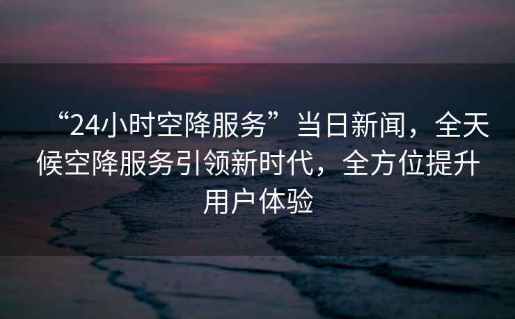 “24小時空降服務”當日新聞，全天候空降服務引領新時代，全方位提升用戶體驗