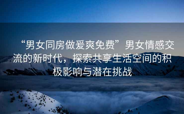 “男女同房做爰爽免費”男女情感交流的新時代，探索共享生活空間的積極影響與潛在挑戰(zhàn)