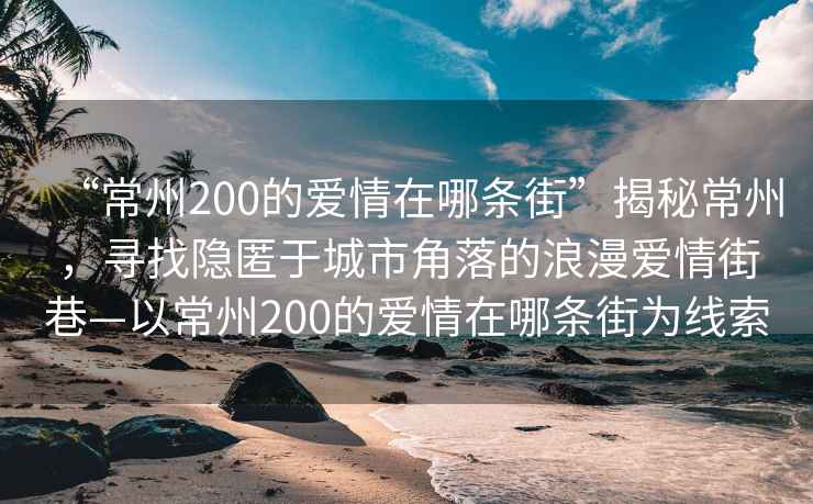 “常州200的愛(ài)情在哪條街”揭秘常州，尋找隱匿于城市角落的浪漫愛(ài)情街巷—以常州200的愛(ài)情在哪條街為線索