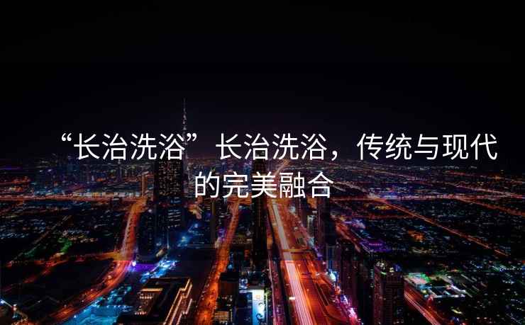 “長(zhǎng)治洗浴”長(zhǎng)治洗浴，傳統(tǒng)與現(xiàn)代的完美融合