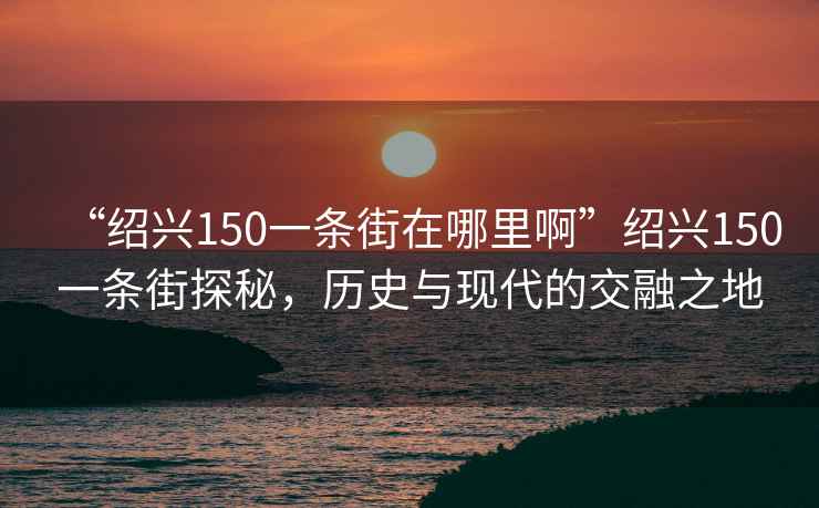 “紹興150一條街在哪里啊”紹興150一條街探秘，歷史與現代的交融之地