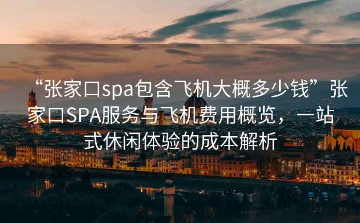“張家口spa包含飛機大概多少錢”張家口SPA服務與飛機費用概覽，一站式休閑體驗的成本解析