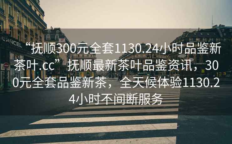 “撫順300元全套1130.24小時品鑒新茶葉.cc”撫順最新茶葉品鑒資訊，300元全套品鑒新茶，全天候體驗1130.24小時不間斷服務