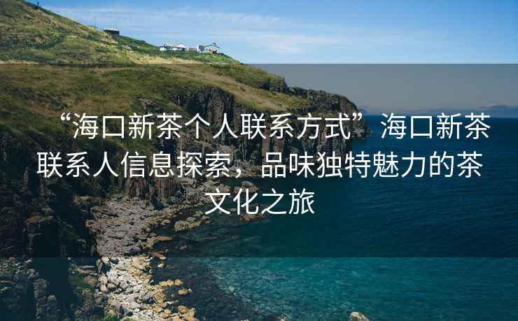 “海口新茶個人聯系方式”海口新茶聯系人信息探索，品味獨特魅力的茶文化之旅