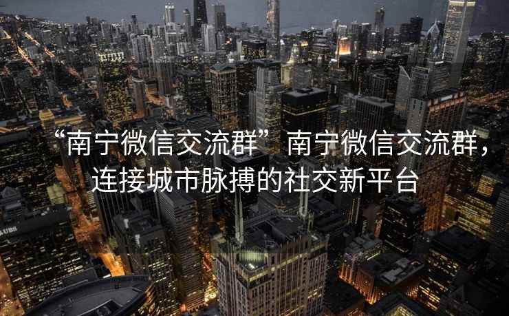 “南寧微信交流群”南寧微信交流群，連接城市脈搏的社交新平臺
