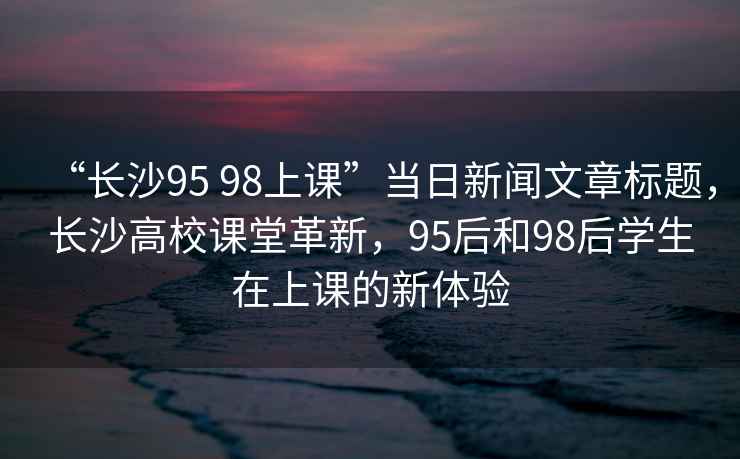 “長沙95 98上課”當日新聞文章標題，長沙高校課堂革新，95后和98后學生在上課的新體驗