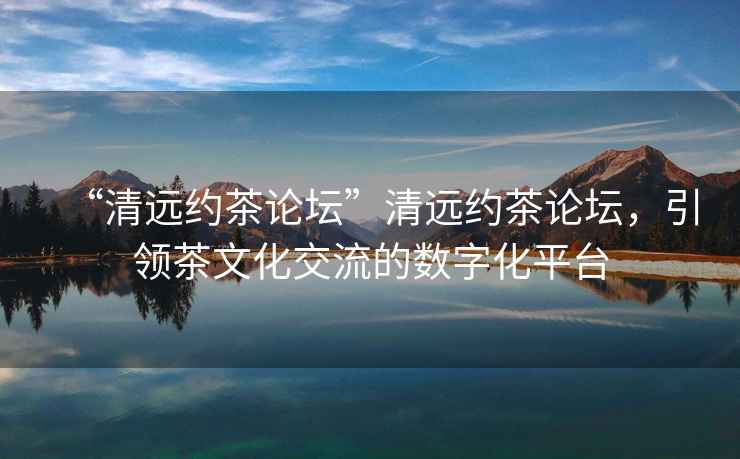 “清遠約茶論壇”清遠約茶論壇，引領茶文化交流的數字化平臺