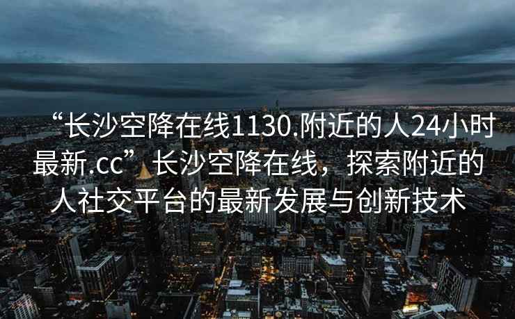 “長沙空降在線1130.附近的人24小時最新.cc”長沙空降在線，探索附近的人社交平臺的最新發展與創新技術