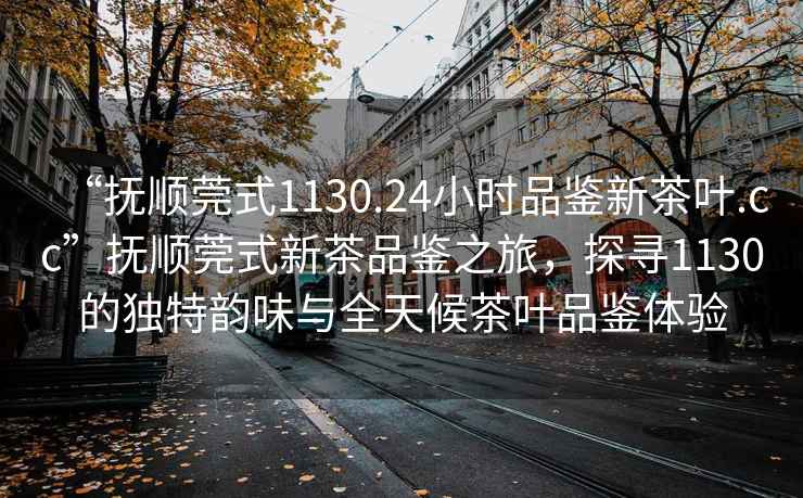 “撫順莞式1130.24小時品鑒新茶葉.cc”撫順莞式新茶品鑒之旅，探尋1130的獨特韻味與全天候茶葉品鑒體驗