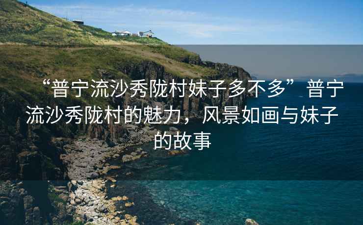 “普寧流沙秀隴村妹子多不多”普寧流沙秀隴村的魅力，風景如畫與妹子的故事