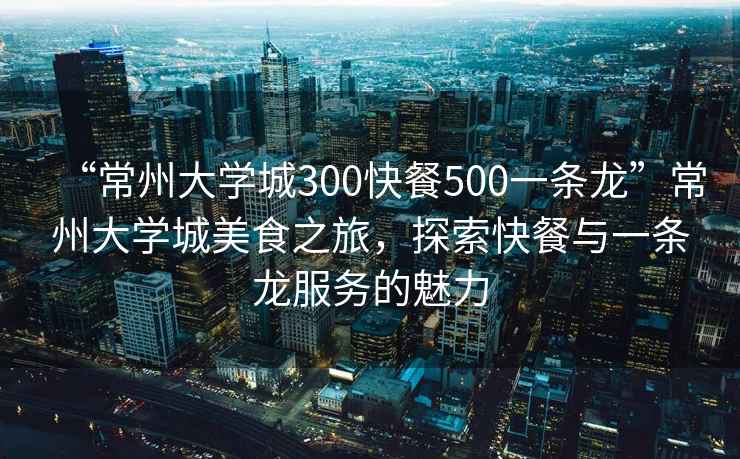“常州大學城300快餐500一條龍”常州大學城美食之旅，探索快餐與一條龍服務的魅力