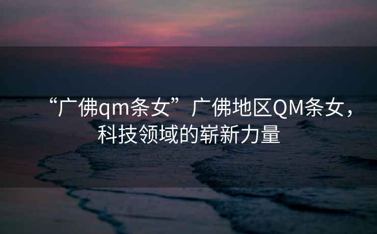 “廣佛qm條女”廣佛地區(qū)QM條女，科技領(lǐng)域的嶄新力量