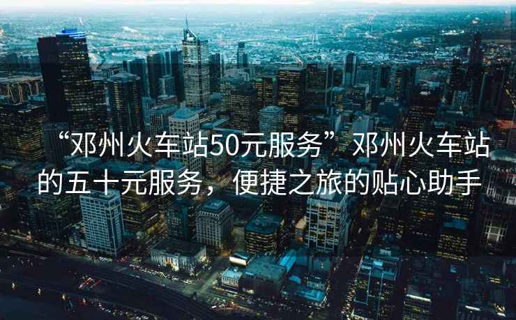 “鄧州火車站50元服務”鄧州火車站的五十元服務，便捷之旅的貼心助手