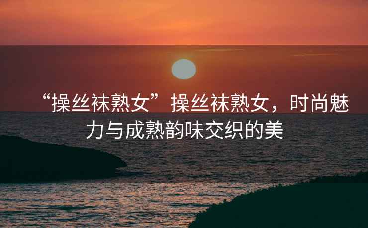 “操絲襪熟女”操絲襪熟女，時尚魅力與成熟韻味交織的美