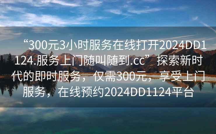 “300元3小時服務在線打開2024DD1124.服務上門隨叫隨到.cc”探索新時代的即時服務，僅需300元，享受上門服務，在線預約2024DD1124平臺