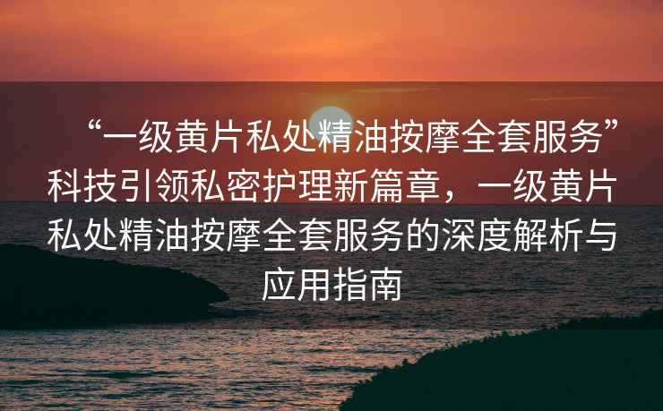 “一級黃片私處精油按摩全套服務”科技引領私密護理新篇章，一級黃片私處精油按摩全套服務的深度解析與應用指南