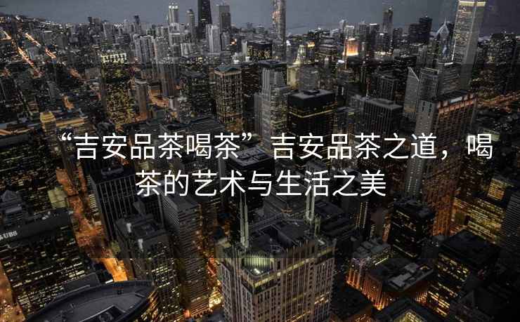 “吉安品茶喝茶”吉安品茶之道，喝茶的藝術與生活之美