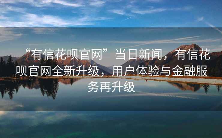 “有信花唄官網(wǎng)”當(dāng)日新聞，有信花唄官網(wǎng)全新升級(jí)，用戶體驗(yàn)與金融服務(wù)再升級(jí)