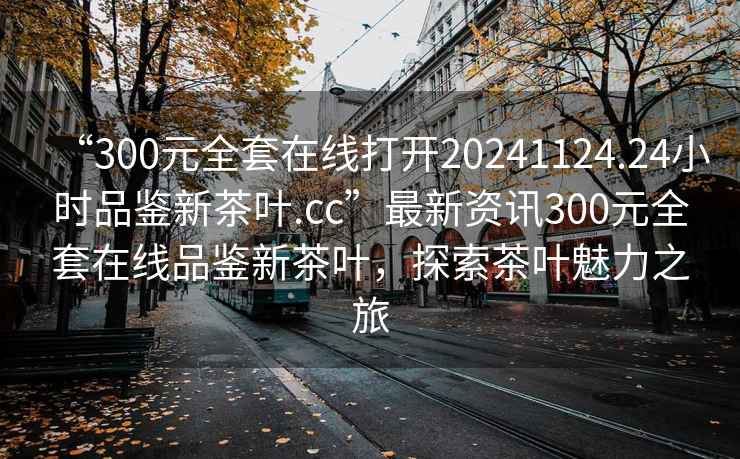 “300元全套在線打開20241124.24小時品鑒新茶葉.cc”最新資訊300元全套在線品鑒新茶葉，探索茶葉魅力之旅
