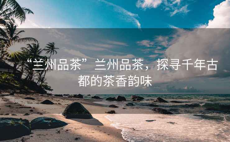 “蘭州品茶”蘭州品茶，探尋千年古都的茶香韻味