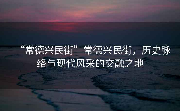 “常德興民街”常德興民街，歷史脈絡與現代風采的交融之地