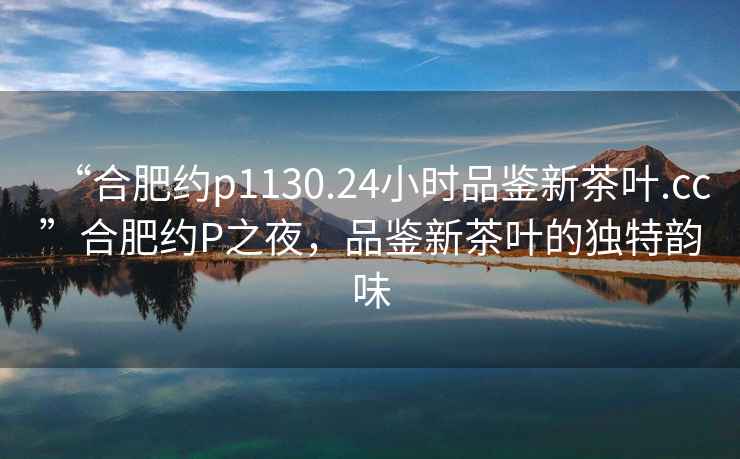 “合肥約p1130.24小時品鑒新茶葉.cc”合肥約P之夜，品鑒新茶葉的獨特韻味