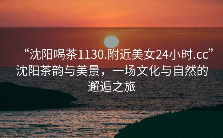 “沈陽喝茶1130.附近美女24小時.cc”沈陽茶韻與美景，一場文化與自然的邂逅之旅