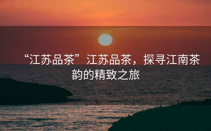“江蘇品茶”江蘇品茶，探尋江南茶韻的精致之旅