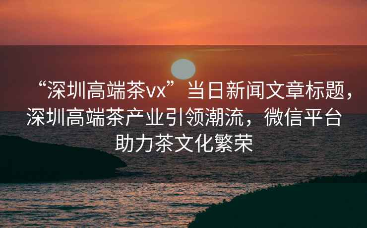 “深圳高端茶vx”當日新聞文章標題，深圳高端茶產業引領潮流，微信平臺助力茶文化繁榮