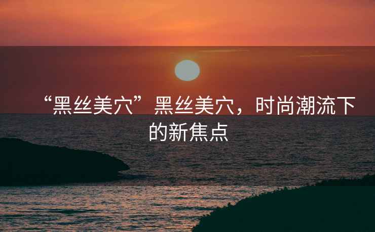 “黑絲美穴”黑絲美穴，時尚潮流下的新焦點