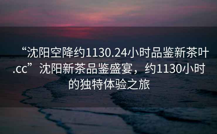 “沈陽空降約1130.24小時品鑒新茶葉.cc”沈陽新茶品鑒盛宴，約1130小時的獨特體驗之旅