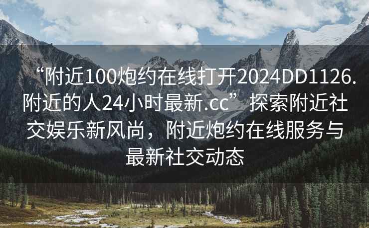 “附近100炮約在線打開2024DD1126.附近的人24小時最新.cc”探索附近社交娛樂新風尚，附近炮約在線服務與最新社交動態