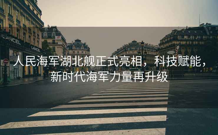 人民海軍湖北艦正式亮相，科技賦能，新時代海軍力量再升級