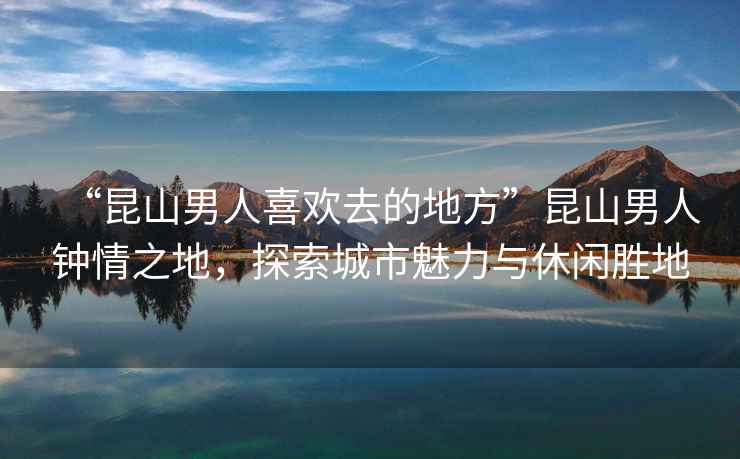“昆山男人喜歡去的地方”昆山男人鐘情之地，探索城市魅力與休閑勝地