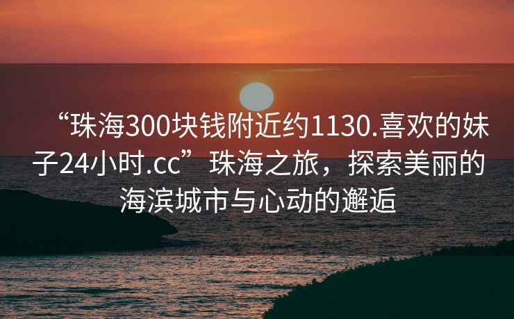 “珠海300塊錢附近約1130.喜歡的妹子24小時.cc”珠海之旅，探索美麗的海濱城市與心動的邂逅